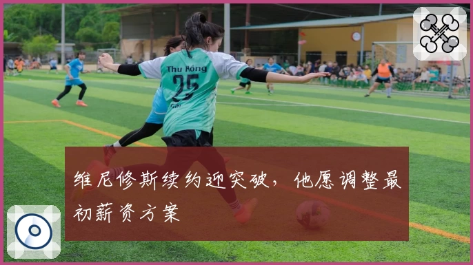 维尼修斯续约迎突破，他愿调整最初薪资方案