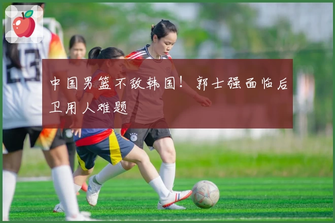 中国男篮不敌韩国！郭士强面临后卫用人难题