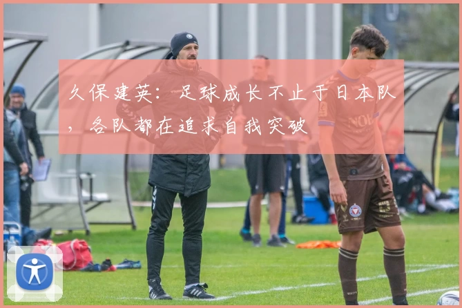 久保建英：足球成长不止于日本队，各队都在追求自我突破