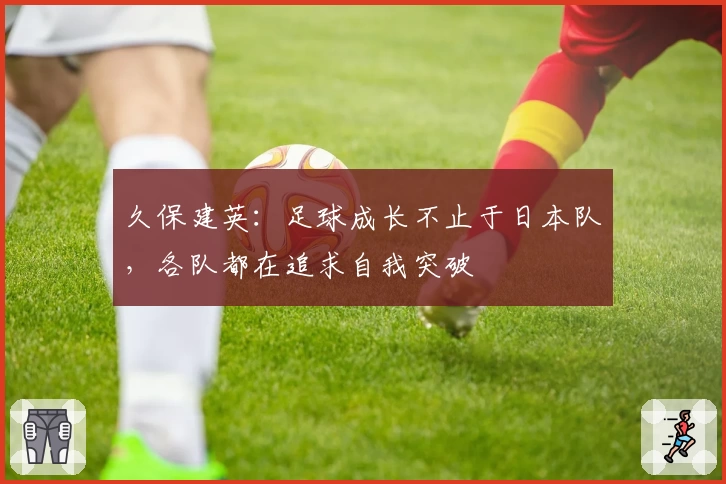久保建英：足球成长不止于日本队，各队都在追求自我突破