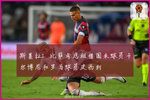 斯基拉：比萨考虑租借国米球员卡尔博尼和罗马球员皮西利