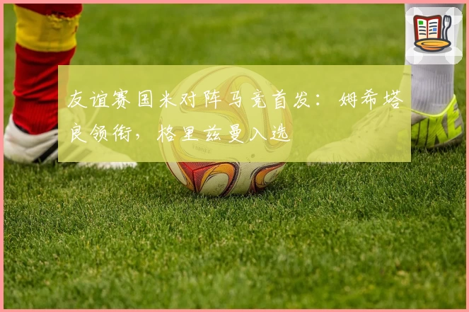 友谊赛国米对阵马竞首发:姆希塔良领衔,格里兹曼入选