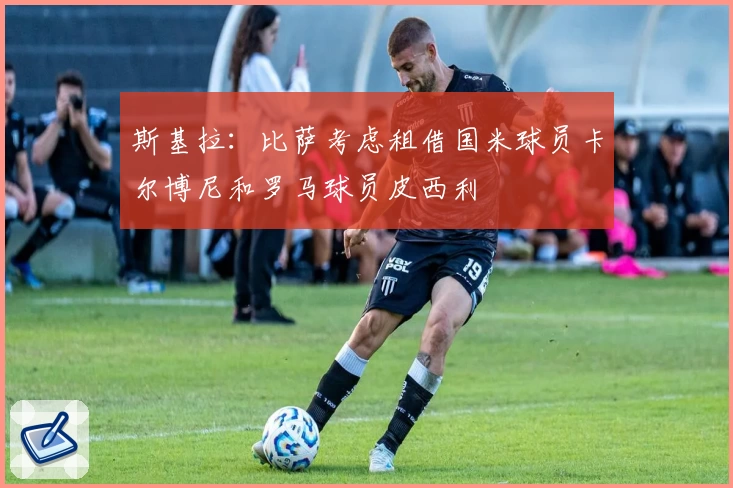 斯基拉：比萨考虑租借国米球员卡尔博尼和罗马球员皮西利