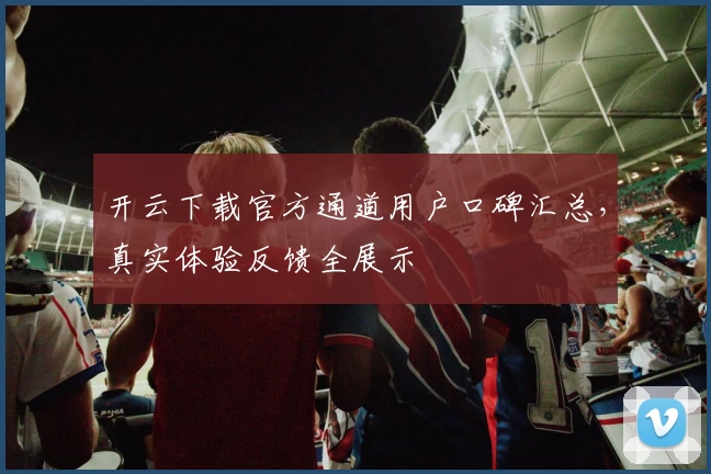 开云下载官方通道用户口碑汇总，真实体验反馈全展示