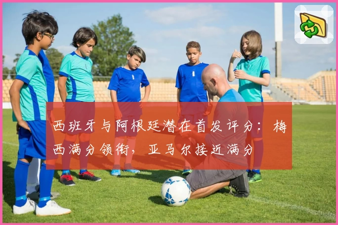 西班牙与阿根廷潜在首发评分：梅西满分领衔，亚马尔接近满分