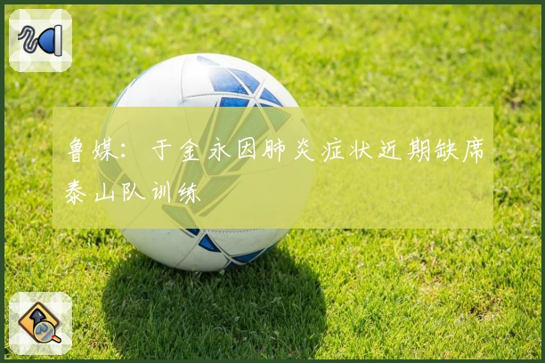 鲁媒：于金永因肺炎症状近期缺席泰山队训练