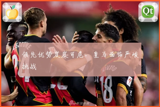 领先优势岌岌可危，皇马面临严峻挑战