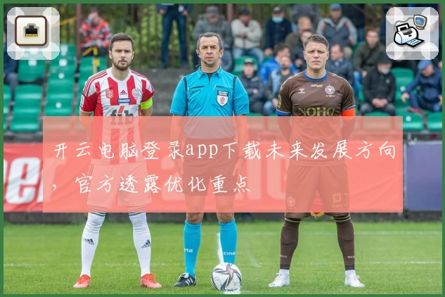 开云电脑登录app下载未来发展方向，官方透露优化重点
