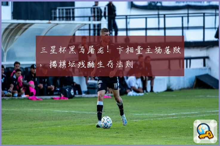 三星杯黑马屠龙！卞相壹主场落败，揭棋坛残酷生存法则