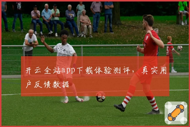 开云全站app下载体验测评，真实用户反馈数据