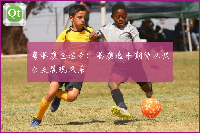 粤港澳全运会：港澳选手期待以武会友展现风采