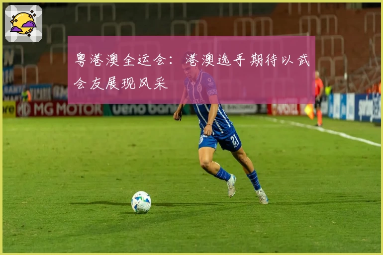 粤港澳全运会：港澳选手期待以武会友展现风采