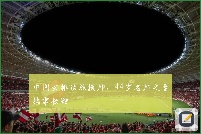中国女排劲旅换帅，44岁名帅之妻执掌教鞭