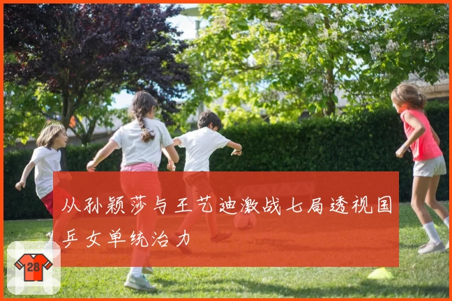 从孙颖莎与王艺迪激战七局透视国乒女单统治力