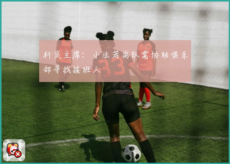 科莫主席：小法若离队需协助俱乐部寻找接班人