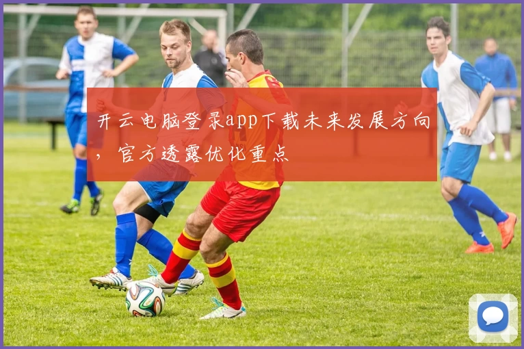 开云电脑登录app下载未来发展方向，官方透露优化重点